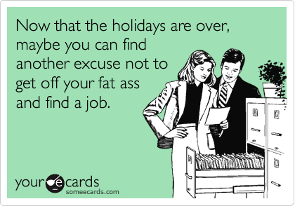 Now that the holidays are over, maybe you can find
another excuse not to
get off your fat ass
and find a job.