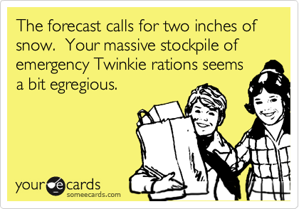 The forecast calls for two inches of snow. Your massive stockpile of emergency Twinkie rations seems
a bit egregious.