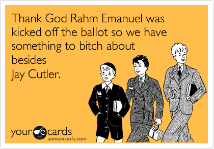 Thank God Rahm Emanuel was kicked off the ballot so we have something to bitch about
besides
Jay Cutler.