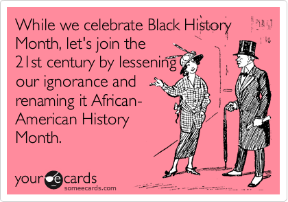 While we celebrate Black History Month, let's join the
21st century by lessening
our ignorance and
renaming it African-
American History
Month.