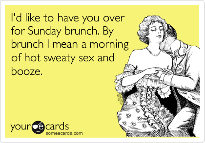 I'd like to have you over
for Sunday brunch. By
brunch I mean a morning
of hot sweaty sex and
booze.