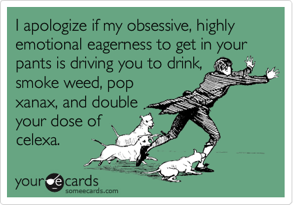I apologize if my obsessive, highly emotional eagerness to get in your pants is driving you to drink,
smoke weed, pop
xanax, and double
your dose of
celexa.