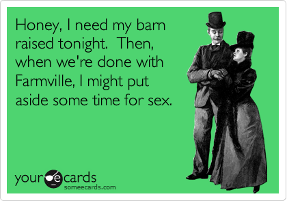 Honey, I need my barn
raised tonight. Then,
when we're done with
Farmville, I might put
aside some time for sex.