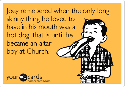 Joey remebered when the only long skinny thing he loved to
have in his mouth was a
hot dog, that is until he
became an altar
boy at Church.