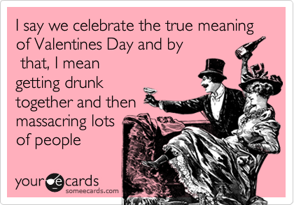 I say we celebrate the true meaning of Valentines Day and by
that, I mean
getting drunk
together and then
massacring lots
of people