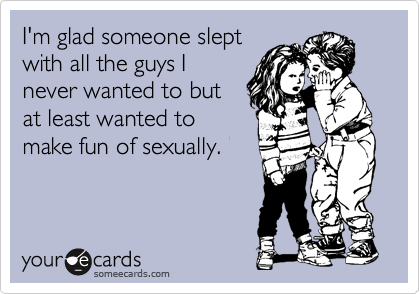 I'm glad someone slept
with all the guys I
never wanted to but
at least wanted to
make fun of sexually.