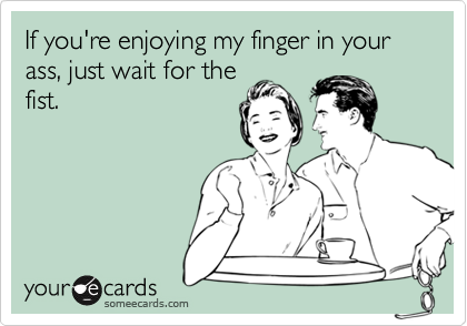someecards.com - If you're enjoying my finger in your ass, just wait for the fist.