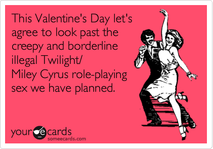 This Valentine's Day let's
agree to look past the
creepy and borderline
illegal Twilight/
Miley Cyrus role-playing
sex we have planned.