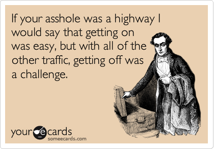 If your asshole was a highway I would say that getting on
was easy, but with all of the
other traffic, getting off was
a challenge.