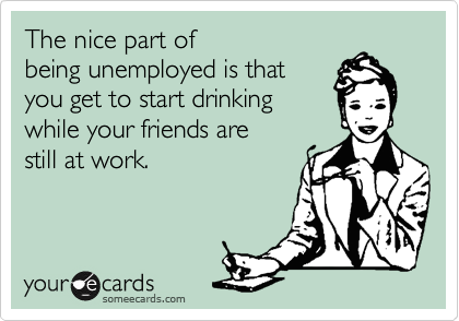 The nice part of
being unemployed is that
you get to start drinking
while your friends are
still at work.