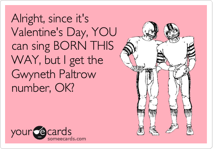 Alright, since it's
Valentine's Day, YOU
can sing BORN THIS
WAY, but I get the
Gwyneth Paltrow
number, OK?