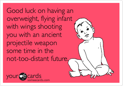 Good luck on having an
overweight, flying infant
with wings shooting
you with an ancient
projectile weapon
some time in the
not-too-distant future.