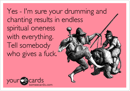 Yes - I'm sure your drumming and chanting results in endless
spiritual oneness
with everything.
Tell somebody
who gives a fuck.