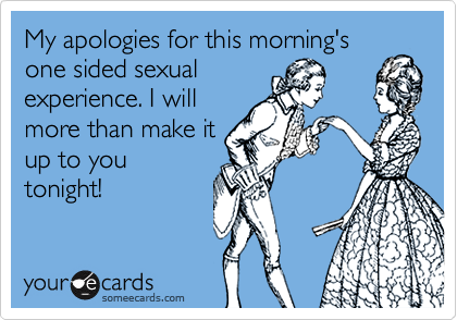 My apologies for this morning's
one sided sexual
experience. I will
more than make it
up to you
tonight!