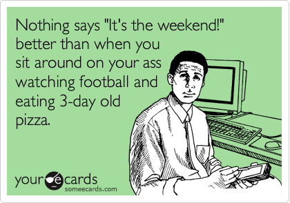 Nothing says "It's the weekend!" better than when you
sit around on your ass
watching football and
eating 3-day old
pizza.