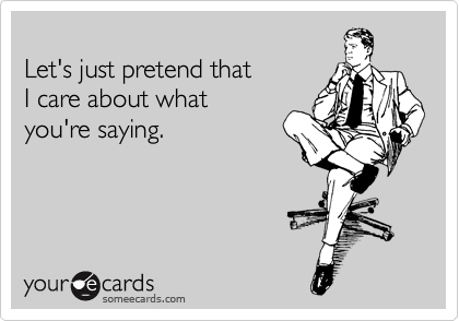 someecards.com - Let's just pretend that I care about what you're saying.