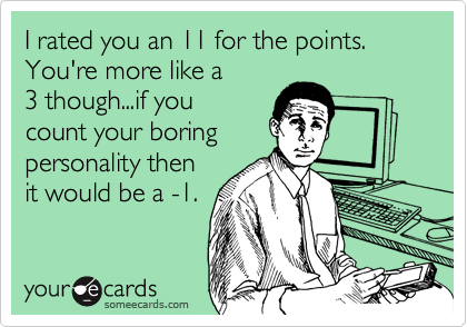 someecards.com - I rated you an 11 for the points. You're more like a 3 though...if you count your boring personality then it would be a -1.