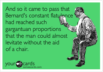 And so it came to pass that
Bernard's constant flatulence
had reached such
gargantuan proportions
that the man could almost
levitate without the aid
of a chair.