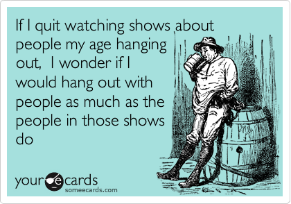 If I quit watching shows about
people my age hanging
out, I wonder if I
would hang out with
people as much as the
people in those shows
do