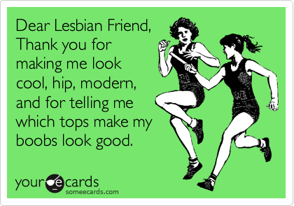 Dear Lesbian Friend,
Thank you for
making me look
cool, hip, modern,
and for telling me
which tops make my
boobs look good.
