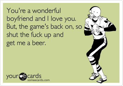 You're a wonderful
boyfriend and I love you.
But, the game's back on, so
shut the fuck up and
get me a beer.