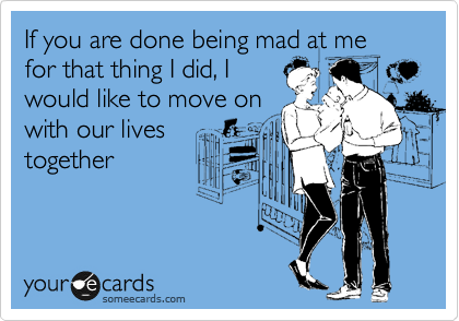 If you are done being mad at me for that thing I did, I
would like to move on
with our lives
together