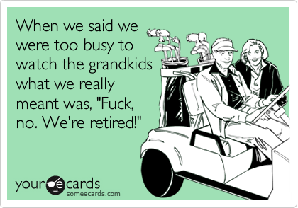 When we said we
were too busy to
watch the grandkids
what we really
meant was, "Fuck,
no. We're retired!"