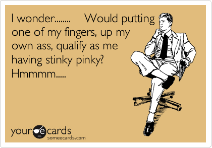 I wonder........ Would putting
one of my fingers, up my
own ass, qualify as me
having stinky pinky?
Hmmmm.....