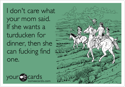 I don't care what
your mom said.
If she wants a
turducken for
dinner, then she
can fucking find
one.