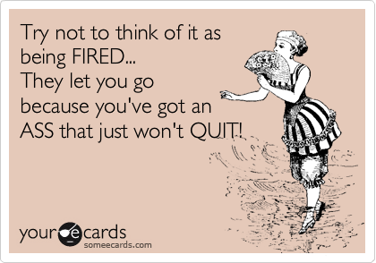 Try not to think of it as
being FIRED...
They let you go
because you've got an
ASS that just won't QUIT!