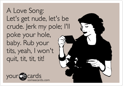 A Love Song:
Let's get nude, let's be
crude. Jerk my pole; I'll
poke your hole,
baby. Rub your
tits, yeah, I won't
quit, tit, tit, tit!