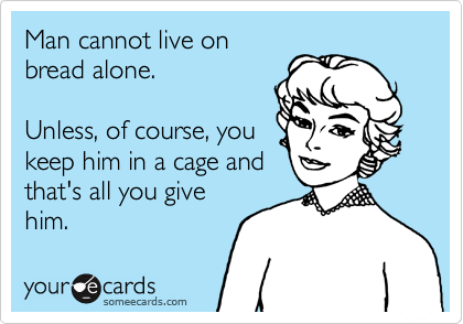 Man cannot live on
bread alone.
Unless, of course, you
keep him in a cage and
that's all you give
him.