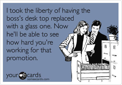 I took the liberty of having the boss's desk top replaced
with a glass one. Now
he'll be able to see
how hard you're
working for that
promotion.