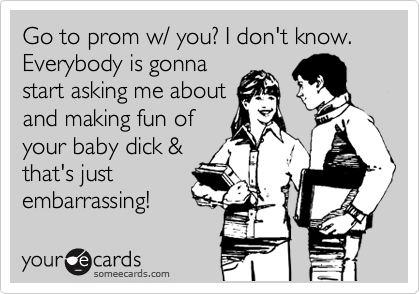 Go to prom w/ you? I don't know. Everybody is gonna
start asking me about
and making fun of
your baby dick &
that's just
embarrassing!