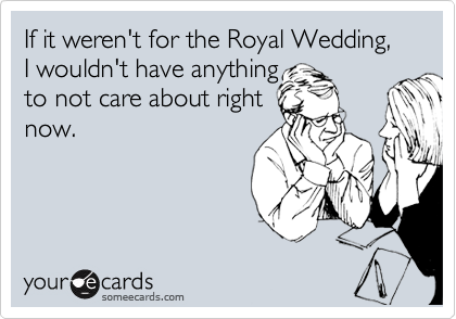 Funny Somewhat Topical Ecard: If it weren't for the Royal Wedding, I wouldn't have anything to not care about right now.