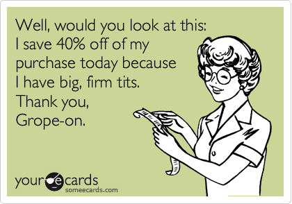 Well, would you look at this:
I save 40% off of my
purchase today because
I have big, firm tits.
Thank you,
Grope-on.