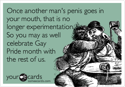 Once another man's penis goes in your mouth, that is no
longer experimentation.
So you may as well
celebrate Gay
Pride month with
the rest of us.