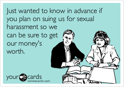 Just wanted to know in advance if you plan on suing us for sexual harassment so we
can be sure to get
our money's
worth.