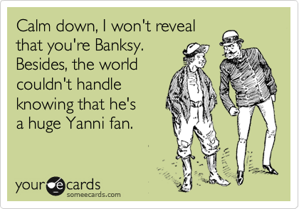 Calm down, I won't reveal
that you're Banksy.
Besides, the world
couldn't handle
knowing that he's
a huge Yanni fan.