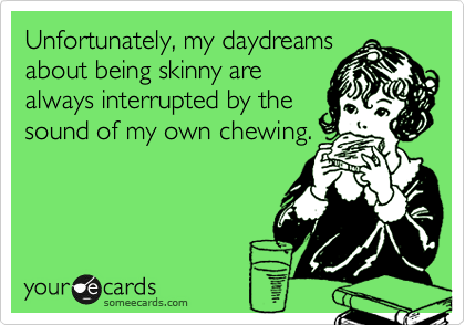 Unfortunately, my daydreams about being skinny are always interrupted by the sound of my own chewing.