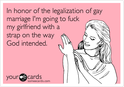 In honor of the legalization of gay marriage I'm going to fuck
my girlfriend with a
strap on the way
God intended.