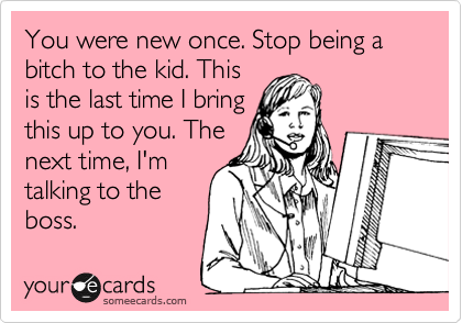 You were new once. Stop being a bitch to the kid. This
is the last time I bring
this up to you. The
next time, I'm
talking to the
boss.