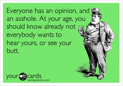 Everyone has an opinion, and
an asshole. At your age, you
should know already not
everybody wants to
hear yours, or see your
butt.