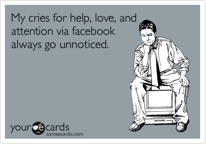My cries for help, love, and attention via facebook always go unnoticed.