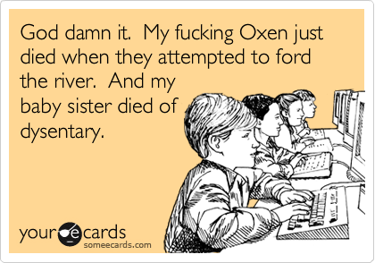 God damn it. My fucking Oxen just died when they attempted to ford the river. And my
baby sister died of
dysentary.