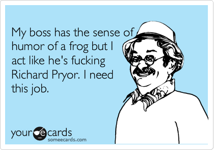My boss has the sense of
humor of a frog but I
act like he's fucking
Richard Pryor. I need
this job.