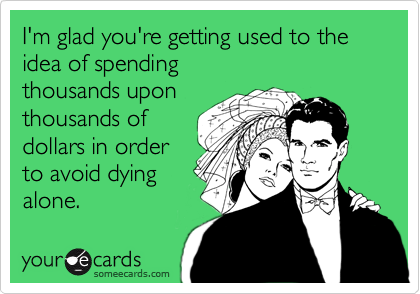 I'm glad you're getting used to the idea of spending
thousands upon
thousands of
dollars in order
to avoid dying
alone.