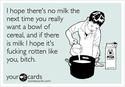 I hope there's no milk the
next time you really
want a bowl of
cereal, and if there
is milk I hope it's
fucking rotten like
you, bitch.