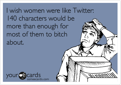 I wish women were like Twitter:
140 characters would be
more than enough for
most of them to bitch
about.