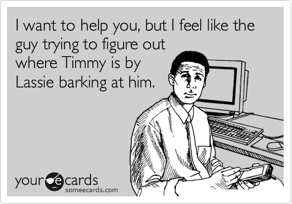I want to help you, but I feel like the guy trying to figure out
where Timmy is by
Lassie barking at him.